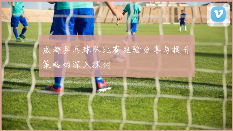 成都乒乓球队比赛经验分享与提升策略的深入探讨