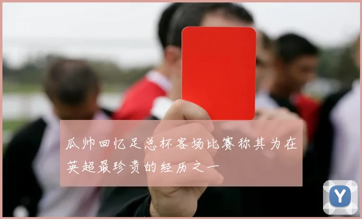 瓜帅回忆足总杯客场比赛称其为在英超最珍贵的经历之一