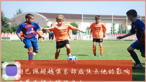 姆巴佩超越俱乐部成焦点他的影响力早已超出球场之上