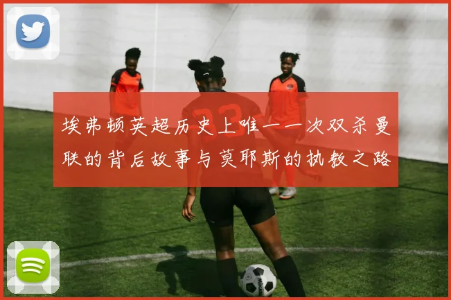 埃弗顿英超历史上唯一一次双杀曼联的背后故事与莫耶斯的执教之路