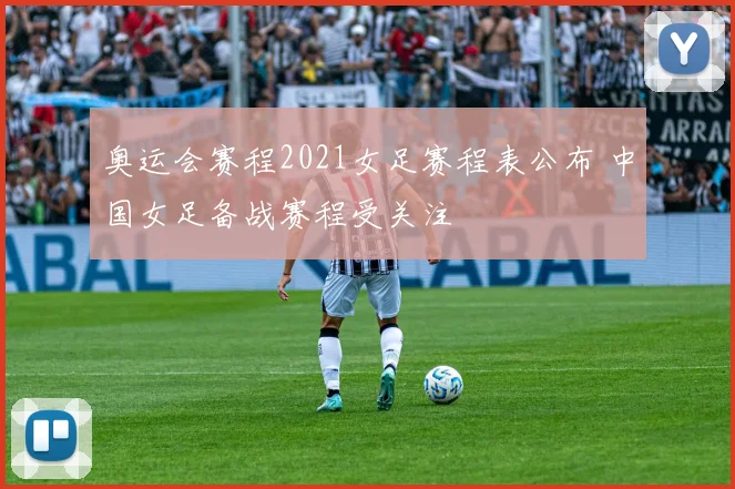 奥运会赛程2021女足赛程表公布 中国女足备战赛程受关注