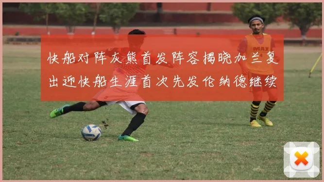 快船对阵灰熊首发阵容揭晓加兰复出迎快船生涯首次先发伦纳德继续出战