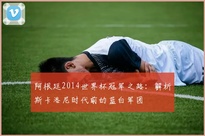 阿根廷2014世界杯冠军之路：解析斯卡洛尼时代前的蓝白军团